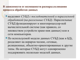 В зависимости от возможности распараллеливания
процесса обработки данных
выделяют СУБД с последовательной и параллельной
обработкой (па­раллельные СУБД). Параллельные
СУБД функционируют в многопроцессор­ной
вычислительной системе (как правило, со
множеством устройств хране­ния данных) или в
сети компьютеров.
По используемой модели данных СУБД (как и БД),
разделяют на иерархи­ческие, сетевые,
реляционные, объектно­ориентированные и другие
типы. Не­которые СУБД могут одновременно
поддерживать несколько моделей данных.
 