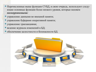 Перечисленные выше функции СУБД, в свою очередь, используют следу­
ющие основные функции более низкого уровня, которые назовем
низкоуровневыми:
управление данными во внешней памяти;
управление буферами оперативной памяти;
управление транзакциями;
ведение журнала изменений в БД;
обеспечение целостности и безопасности БД.
 