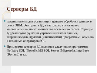 Серверы БД
 предназначены для организации центров обработки данных в
сетях ЭВМ. Эта группа БД в настоящее время менее
многочисленна, но их количество постепенно растет. Серверы
БД реализуют функции управления базами данных,
запрашиваемые другими (клиентскими) программами обыч­но
с помощью операторов SQL.
 Примерами серверов БД являются следующие программы:
NetWare SQL (Novell), MS SQL Server (Microsoft), InterBase
(Borland) и т.д.
 