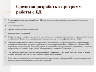 Средства разработки программ
работы с БД
 Средства разработки программ работы с БД могут использоваться для создания разновидностей следующих
программ:
 клиентских программ;
 серверов БД и их отдельных компонентов;
 пользовательских приложений.
 Программы первого и второго вида довольно малочисленны, так как предназначены, главным образом, для системных
программистов. Пакетов третьего вида гораздо больше, но меньше, чем полнофункциональных СУБД.
 К средствам разработки пользовательских приложений относятся систе­мы программирования, например Clipper,
разнообразные библиотеки про­грамм для различных языков программирования, а также пакеты автомати­зации
разработок (в том числе систем типа клиент­сервер). В числе наиболее распространенных можно назвать следующие
инструментальные системы: Delphi и Power Builder (Borland), Visual Studio (Microsoft) и т.д.
 Если говорить о конкретных системах программирования (для языков C++, С#, Visual Basic, Java и др.), то все они
содержат некоторые средства доступа к наиболее широко используемым БД.
 Кроме перечисленных средств, для управления данными и организации обслуживания БД используются различные
дополнительные средства, к примеру, мониторы транзакций.
 