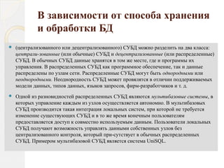 В зависимости от способа хранения
и обработки БД
 (централизованного или децентрализованного) СУБД можно разделить на два класса:
централи­зованные (или обычные) СУБД и децентрализованные (или распределенные)
СУБД. В обычных СУБД данные хранятся в том же месте, где и программы их
управления. В распределенных СУБД как программное обеспечение, так и данные
распределены по узлам сети. Распределенные СУБД могут быть однородными или
неоднородными. Неоднородность СУБД может провялятся в отличии поддерживаемых
модели данных, типов данных, языков запросов, фирм­разработчиков и т. д.
 Одной из разновидностей распределенных СУБД являются мультибазовые системы, в
которых управление каждым из узлов осуществляется автономно. В мультибазовых
СУБД производится такая интеграция локальных систем, при которой не требуется
изменение существующих СУБД и в то же время конечным пользователям
предоставляется доступ к совместно используемым данным. Пользователи локальных
СУБД получают возможность управлять данными собственных узлов без
централизованного контроля, который при­сутствует в обычных распределенных
СУБД. Примером мультибазовой СУБД является система UniSQL.
 