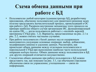 Схема обмена данными при
работе с БД
• Пользователю любой категории (администратору БД, разработчику
приложения, обычному пользователю) для грамотного решения задач
полезно представлять вычислительный процесс, происходящий в ОС
при работе с БД. Раскроем внутренние механизмы этого процесса на
примере наиболее общего случая организации ИС, функционирующей
на одном ПК, — когда пользователь работает с «полной» версией
программы СУБД (рис. 1.2). Варианты, представленные на рис. 2.1 и
рис. 2.2, можно считать частными случаями.
• При работе пользователя с базой данных над ее содержимым
выполняются следующие основные операции: выбор, добавление,
модификация (замена) и удаление данных. Рассмотрим, как
происходит обмен данными между отдельным пользователем и
персональной СУБД при выполнении наиболее часто используемой
операции выбора данных. Обмен данными между пользователем и БД
для других операций отличается несущественно.
• Схематично обмен данными при работе пользователя с БД можно
представить так, как показано на рис. 3.1, где обычными стрелками
обозначены связи по управлению, утолщенными — связи по
информации.
 