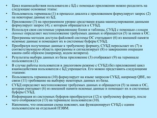 • Цикл взаимодействия пользователя с БД с помощью приложения можно разделить на
следующие основные этапы:
• Пользователь терминала (1) в процессе диалога с приложением формулирует запрос (2)
па некоторые данные из БД.
• Приложение (3) на программном уровне средствами языка манипулирования данными
формулирует запрос (4), с которым обращается к СУБД.
• Используя свои системные управляющие блоки и таблицы, СУБД с помощью словаря
данных определяет местоположение требуемых данных и обращается (5) за ними к ОС.
• Программы методов доступа файловой системы ОС считывают (6) из внешней памяти
искомые данные и помещают их в системные буферы СУБД.
• Преобразуя полученные данные к требуемому формату, СУБД пересылает их (7) в
соответствующую область программы и сигнализирует (8) о завершении операции
каким-либо образом (например, кодом возврата).
• Результаты выбора данных из базы приложение (3) отображает (9) на терминале
пользователя (1).
• В случае работы пользователя в диалоговом режиме с СУБД (без приложения) цикл
взаимодействия пользователя с БД упрощается. Его можно представить следующими
этапами:
• Пользователь терминала (10) формулирует на языке запросов СУБД, например QBE, по
связи (11) требование на выборку некоторых данных из базы.
• СУБД определяет местоположение требуемых данных и обращается (5) за ними к ОС,
которая считывает (6) из внешней памяти искомые данные и помещает их в системные
буферы СУБД.
• Информация из системных буферов преобразуется (12) к требуемому формату, после
чего отображается (13) на терминале пользователя (10).
• Напомним, что описанная схема поясняет, как функционирует СУБД с одним
пользователем на отдельной ПЭВМ.
 