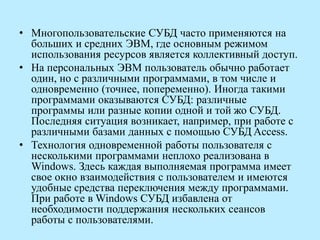 • Многопользовательские СУБД часто применяются на
больших и средних ЭВМ, где основным режимом
использования ресурсов является коллективный доступ.
• На персональных ЭВМ пользователь обычно работает
один, но с различными программами, в том числе и
одновременно (точнее, попеременно). Иногда такими
программами оказываются СУБД: различные
программы или разные копии одной и той жо СУБД.
Последняя ситуация возникает, например, при работе с
различными базами данных с помощью СУБД Access.
• Технология одновременной работы пользователя с
несколькими программами неплохо реализована в
Windows. Здесь каждая выполняемая программа имеет
свое окно взаимодействия с пользователем и имеются
удобные средства переключения между программами.
При работе в Windows СУБД избавлена от
необходимости поддержания нескольких сеансов
работы с пользователями.
 