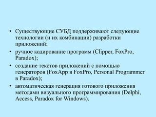 • Существующие СУБД поддерживают следующие
технологии (и их комбинации) разработки
приложений:
• ручное кодирование программ (Clipper, FoxPro,
Paradox);
• создание текстов приложений с помощью
генераторов (FoxApp в FoxPro, Personal Programmer
в Paradox);
• автоматическая генерация готового приложения
методами визуального программирования (Delphi,
Access, Paradox for Windows).
 