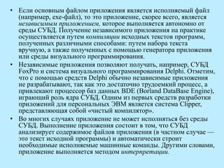 • Если основным файлом приложения является исполняемый файл
(например, ехе-файл), то это приложение, скорее всего, является
независимым приложением, которое выполняется автономно от
среды СУБД. Получение независимого приложения на практике
осуществляется путем компиляции исходных текстов программ,
полученных различными способами: путем набора текста
вручную, а также полученных с помощью генератора приложения
или среды визуального программирования.
• Независимые приложения позволяют получать, например, СУБД
FoxPro и система визуального программирования Delphi. Отметим,
что с помощью средств Delphi обычно независимые приложения
не разрабатывают, так как это достаточно трудоемкий процесс, а
привлекают процессор баз данных BDE (Borland DataBase Engine),
играющий роль ядра СУБД. Одним из первых средств разработки
приложений для персональных ЭВМ является система Clipper,
представляющая собой «чистый компилятор».
• Во многих случаях приложение не может исполняться без среды
СУБД. Выполнение приложения состоит в том, что СУБД
анализирует содержимое файлов приложения (в частном случае —
это текст исходной программы) и автоматически строит
необходимые исполняемые машинные команды. Другими словами,
приложение выполняется методом интерпретации.
 