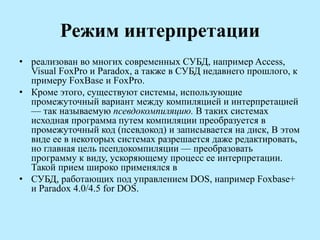Режим интерпретации
• реализован во многих современных СУБД, например Access,
Visual FoxPro и Paradox, а также в СУБД недавнего прошлого, к
примеру FoxBase и FoxPro.
• Кроме этого, существуют системы, использующие
промежуточный вариант между компиляцией и интерпретацией
— так называемую псевдокомпиляцию. В таких системах
исходная программа путем компиляции преобразуется в
промежуточный код (псевдокод) и записывается на диск, В этом
виде ее в некоторых системах разрешается даже редактировать,
но главная цель псепдокомпиляции — преобразовать
программу к виду, ускоряющему процесс ее интерпретации.
Такой прием широко применялся в
• СУБД, работающих под управлением DOS, например Foxbase+
и Paradox 4.0/4.5 for DOS.
 