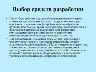 Выбор средств разработки
• При выборе средств для разработки приложения следует
учитывать три основных фактора: ресурсы компьютера,
особенности приложения (потребность в модификации
функций программы, время на разработку, необходимость ис-
пользования сервисных функций) и цель разработки
(отчуждаемый программный продукт или система
автоматизации своей повседневной деятельности).
• Для пользователя, имеющего современный компьютер и
планирующего создать несложное приложение, по всей
видимости, больше подойдет СУБД интерпретирующего типа.
Напомним, что такие системы достаточно мощны, имеют
высокоуровневые средства, удобны для разработки и отладки,
позволяют быстро выполнить разработку и обеспечивают
удобное сопровождение и модификацию приложения.
 