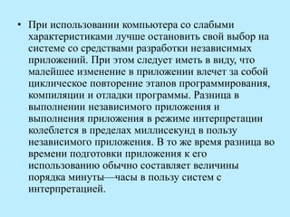 • При использовании компьютера со слабыми
характеристиками лучше остановить свой выбор на
системе со средствами разработки независимых
приложений. При этом следует иметь в виду, что
малейшее изменение в приложении влечет за собой
циклическое повторение этапов программирования,
компиляции и отладки программы. Разница в
выполнении независимого приложения и
выполнения приложения в режиме интерпретации
колеблется в пределах миллисекунд в пользу
независимого приложения. В то же время разница во
времени подготовки приложения к его
использованию обычно составляет величины
порядка минуты—часы в пользу систем с
интерпретацией.
 