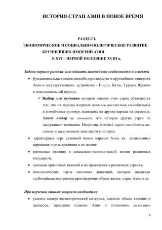 1
ИСТОРИЯ СТРАН АЗИИ В НОВОЕ ВРЕМЯ
РАЗДЕЛ I.
ЭКОНОМИЧЕСКОЕ И СОЦИАЛЬНО-ПОЛИТИЧЕСКОЕ РАЗВИТИЕ
КРУПНЕЙШИХ ИМПЕРИЙ АЗИИ
В XVI – ПЕРВОЙ ПОЛОВИНЕ XVIII в.
Задачи первого раздела: исследовать важнейшие особенности и аспекты
 фундаментальных основ способа производства в крупнейших империях
Азии и государственного устройства – Индии, Китае, Турции, Японии
в доколониальный период;
 Выбор для изучения истории именно этих стран объясняется
тем, что их народы издревле являлись носителями своеобразных
и устойчивых культур, влиявших на другие народы их регионов.
Такой выбор не означает, что история других стран не
заслуживает внимания. Напротив, каждый народ самобытен по-
своему и заслуживает свое место в истории.
 характерных черт духовной жизни народов Азии, их религиозные
верования и роль традиции в их жизни;
 кризисные явления в социально-экономической жизни различных
государств;
 причины кризисных явлений и их проявления в различных странах;
 типологические черты массовых движений, которые отражали
глубочайшие внутренние противоречия образа жизни стран Азии и др.
При изучении данных вопросов необходимо
 усвоить конкретно-исторический материал, выявить общие явления и
процессы, присущие странам Азии и установить различные
 