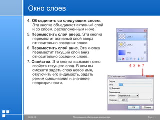 Стр. 1105.06.16 Программное обеспечение компьютера
Окно слоев
4. Объединить со следующим слоем.
Эта кнопка объединяет активный слой
и со слоем, расположенным ниже.
5. Переместить слой вверх. Эта кнопка
переместит активный слой вверх
относительно соседних слоев.
6. Переместить слой вниз. Эта кнопка
переместит текущий слой вниз
относительно соседних слоев.
7. Свойства. Эта кнопка вызывает окно
свойств текущего слоя. В нем вы
сможете задать слою новое имя,
отключить его видимость, задать
режим смешивания и значение
непрозрачности.
4 5 6 7
 