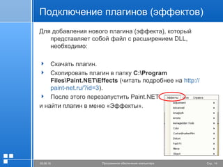 Стр. 1405.06.16 Программное обеспечение компьютера
Подключение плагинов (эффектов)
Для добавления нового плагина (эффекта), который
представляет собой файл с расширением DLL,
необходимо:
 Скачать плагин.
 Скопировать плагин в папку C:Program
FilesPaint.NETEffects (читать подробнее на http://
paint-net.ru/?id=3).
 После этого перезапустить Paint.NET
и найти плагин в меню «Эффекты».
 