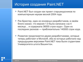 Стр. 405.06.16 Программное обеспечение компьютера
История создания Paint.NET
 Paint.NET был создан как проект старшекурсников по
компьютерным наукам весной 2004 года.
 Рик Брюстер, один из основных разработчиков, в своём
блоге сказал, что версия 1.0 была написана «за 4
месяца… и содержала 36000 строк кода». Один из
последних релизов — приблизительно 140000 строк кода.
 Развитие продолжается двумя разработчиками, которые
теперь работают в Microsoft, оба из которых работали над
предыдущими версиями Paint.NET пока были студентами
Университета штата Вашингтон.
 