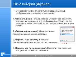 Стр. 905.06.16 Программное обеспечение компьютера
Окно истории (Журнал)
 Отображаются все действия, произведенные над
изображением с момента его открытия.
1. Отменить все (в начало списка). Отменит все действия,
которые вы произвели над изображением. Если в списке
находится много действий, то это может занять некоторое
время.
2. Отменить (шаг назад). Отменит только
последнее исполненное действие.
3. Вернуть (шаг вперед). Возвратит
последнее действие из тех, что вы отменили.
4. Вернуть все (в конец списка). Возвратит все действия,
которые вы только что отменили.
 