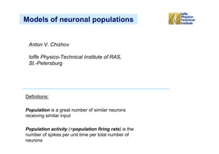 Models of neuronal populations


 Anton V. Chizhov

 Ioffe Physico-Technical Institute of RAS,
 St.-Petersburg




Definitions:

Population is a great number of similar neurons
receiving similar input

Population activity (=population firing rate) is the
number of spikes per unit time per total number of
neurons
 