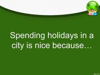 Spending holidays in a
city is nice because…
 