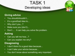 TASK 1
                        Developing ideas

Giving advice
•   You should/shouldn’t...
•   It’s a good/bad idea to...
•   Why don’t you...?
•   Make sure you (don’t)...
•   Don’t ... . It can help you solve the problem.
Asking
• Can you tell me how...?
• Can you explain me why?
Disagreeing
• I don’t think it’s a good idea because...
• I can’t take your advice because...
• You don’t know about something very important.
 