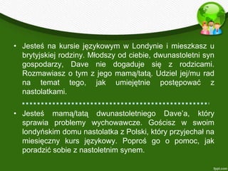 • Jesteś na kursie językowym w Londynie i mieszkasz u
  brytyjskiej rodziny. Młodszy od ciebie, dwunastoletni syn
  gospodarzy, Dave nie dogaduje się z rodzicami.
  Rozmawiasz o tym z jego mamą/tatą. Udziel jej/mu rad
  na temat tego, jak umiejętnie postępować z
  nastolatkami.

• Jesteś mamą/tatą dwunastoletniego Dave’a, który
  sprawia problemy wychowawcze. Gościsz w swoim
  londyńskim domu nastolatka z Polski, który przyjechał na
  miesięczny kurs językowy. Poproś go o pomoc, jak
  poradzić sobie z nastoletnim synem.
 