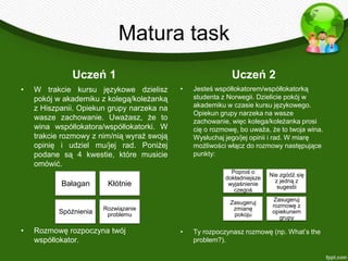 Matura task
              Uczeń 1                                       Uczeń 2
•   W trakcie kursu językowe dzielisz       •   Jesteś współlokatorem/współlokatorką
    pokój w akademiku z kolegą/koleżanką        studenta z Norwegii. Dzielicie pokój w
    z Hiszpanii. Opiekun grupy narzeka na       akademiku w czasie kursu językowego.
                                                Opiekun grupy narzeka na wasze
    wasze zachowanie. Uważasz, że to            zachowanie, więc kolega/koleżanka prosi
    wina współlokatora/współlokatorki. W        cię o rozmowę, bo uważa, że to twoja wina.
    trakcie rozmowy z nim/nią wyraź swoją       Wysłuchaj jego/jej opinii i rad. W miarę
    opinię i udziel mu/jej rad. Poniżej         możliwości włącz do rozmowy następujące
    podane są 4 kwestie, które musicie          punkty:
    omówić.
                                                            Poproś o
                                                                          Nie zgódź się
                                                          dokładniejsze
                                                                            z jedną z
           Bałagan      Kłótnie                            wyjaśnienie
                                                                             sugestii
                                                             czegoś
                                                                            Zasugeruj
                                                           Zasugeruj
                                                                           rozmowę z
                       Rozwiązanie                          zmianę
          Spóźnienia    problemu                            pokoju
                                                                           opiekunem
                                                                              grupy

•   Rozmowę rozpoczyna twój                 •   Ty rozpoczynasz rozmowę (np. What’s the
    współlokator.                               problem?).
 