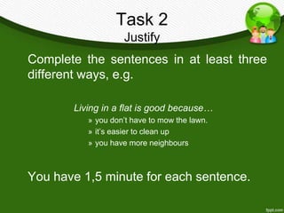 Task 2
                   Justify
Complete the sentences in at least three
different ways, e.g.

       Living in a flat is good because…
          » you don’t have to mow the lawn.
          » it’s easier to clean up
          » you have more neighbours



You have 1,5 minute for each sentence.
 
