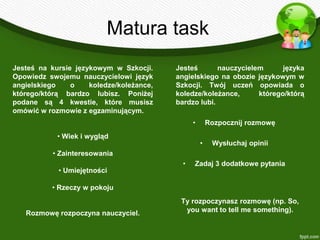 Matura task
Jesteś na kursie językowym w Szkocji.     Jesteś       nauczycielem      języka
Opowiedz swojemu nauczycielowi język      angielskiego na obozie językowym w
angielskiego    o    koledze/koleżance,   Szkocji. Twój uczeń opowiada o
którego/którą bardzo lubisz. Poniżej      koledze/koleżance,      którego/którą
podane są 4 kwestie, które musisz         bardzo lubi.
omówić w rozmowie z egzaminującym.
                                                •       Rozpocznij rozmowę
            • Wiek i wygląd
                                                    •    Wysłuchaj opinii
           • Zainteresowania
                                            •   Zadaj 3 dodatkowe pytania
            • Umiejętności

          • Rzeczy w pokoju
                                           Ty rozpoczynasz rozmowę (np. So,
   Rozmowę rozpoczyna nauczyciel.           you want to tell me something).
 