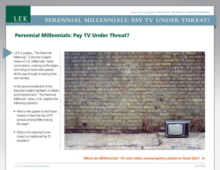 Executive Insights | Spotlight on Media & Entertainment
L.E.K. Consulting / January 2016  LEK.COM
Perennial Millennials: PAY TV UNDER THREAT?
What do Millennials’ TV and video consumption patterns look like? »
L.E.K.’s analysis, “The Perennial
Millennial,” is the first in-depth
review of U.K. Millennials’ media
consumption, covering six life stages,
from living at home with parents
all the way through to starting their
own families.
In the second installment of the
Executive Insights Spotlight on Media
and Entertainment: “The Perennial
Millennial” series, L.E.K. explores the
following questions:
•	 What is the uptake of and future
interest in Over-The-Top (OTT)
services among Millennials by
life stage?
•	 What is the potential future
impact on traditional Pay TV
providers?
Perennial Millennials: Pay TV Under Threat?
 