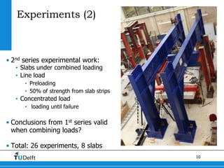 10
Experiments (2)
• 2nd series experimental work:
• Slabs under combined loading
• Line load
• Preloading
• 50% of strength from slab strips
• Concentrated load
• loading until failure
• Conclusions from 1st series valid
when combining loads?
• Total: 26 experiments, 8 slabs
 