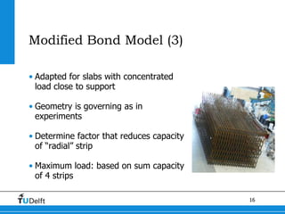 16
Modified Bond Model (3)
• Adapted for slabs with concentrated
load close to support
• Geometry is governing as in
experiments
• Determine factor that reduces capacity
of “radial” strip
• Maximum load: based on sum capacity
of 4 strips
 