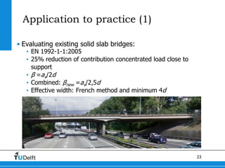23
Application to practice (1)
• Evaluating existing solid slab bridges:
• EN 1992-1-1:2005
• 25% reduction of contribution concentrated load close to
support
• β =av/2d
• Combined: βnew =av/2,5d
• Effective width: French method and minimum 4d
 