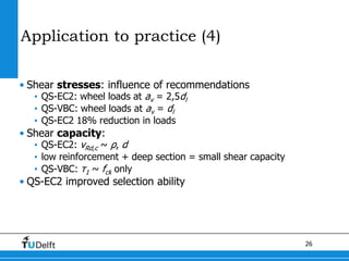 26
Application to practice (4)
• Shear stresses: influence of recommendations
• QS-EC2: wheel loads at av = 2,5dl
• QS-VBC: wheel loads at av = dl
• QS-EC2 18% reduction in loads
• Shear capacity:
• QS-EC2: vRd,c ~ ρ, d
• low reinforcement + deep section = small shear capacity
• QS-VBC: τ1 ~ fck only
• QS-EC2 improved selection ability
 