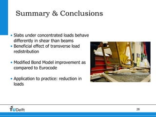 28
Summary & Conclusions
• Slabs under concentrated loads behave
differently in shear than beams
• Beneficial effect of transverse load
redistribution
• Modified Bond Model improvement as
compared to Eurocode
• Application to practice: reduction in
loads
 