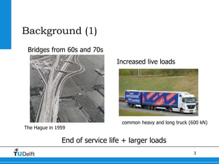 3
Background (1)
Bridges from 60s and 70s
The Hague in 1959
Increased live loads
common heavy and long truck (600 kN)
End of service life + larger loads
 