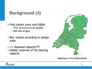5
Background (3)
• First checks since mid-2000s
• 3715 structures to be studied
• 600 slab bridges
• But: checks according to design
rules
• => Residual capacity???
• Hidden reserves of the bearing
capacity
Highways in the Netherlands
 