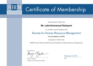 Certiﬁcate of Membership

                                                       This document certiﬁes that

                                        Mr. Leke Emmanuel Oshiyemi
                                                    is a member in good standing of the

                      Society for Human Resource Management
                                                        through January 31, 2014,
                                                           through

                                                        and agrees to abide by the

                  SHRM Code of Ethical and Professional Standards in Human Resource Management.




             Presented by



                                                                                 February 12, 2013
             Henry G. Jackson                                                     Date
10-0506-A4




             President and Chief Executive Ofﬁcer
 
