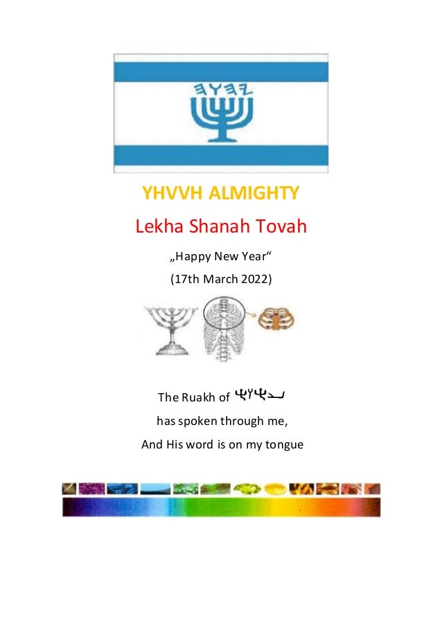 YHVVH ALMIGHTY
Lekha Shanah Tovah
„Happy New Year“
(17th March 2022)
The Ruakh of
has spoken through me,
And His word is on my tongue
 