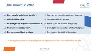 Une nouvelle offre

      Une nouvelle plate-forme sociale +         Favoriser les interactions internes / externes

      Une méthodologie +                         L’expérience de 200 projets

      Un écosystème de partenaires conseils +    Mettre toutes les chances de son côté

      Un environnement ouvert +                  Démultiplier les possibilités offertes / Intégration

      Des communautés de pratique +              Des espaces d’entraide et de partage



     Un écosystème pour accompagner les entreprises dans leur transformation sociale.



11
 