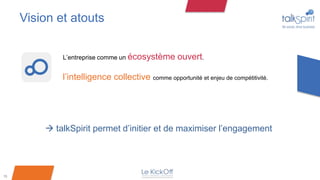 Vision et atouts


             L’entreprise comme un écosystème       ouvert.

             l’intelligence collective comme opportunité et enjeu de compétitivité.




          talkSpirit permet d’initier et de maximiser l’engagement




15
 
