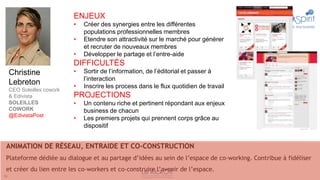 ENJEUX
                            •   Créer des synergies entre les différentes
                                populations professionnelles membres
                            •   Etendre son attractivité sur le marché pour générer
                                et recruter de nouveaux membres
                            •   Développer le partage et l’entre-aide
                            DIFFICULTÉS
     Christine              •   Sortir de l’information, de l’éditorial et passer à
                                l’interaction
     Lebreton               •   Inscrire les process dans le flux quotidien de travail
     CEO Soleilles cowork
     & Edivista             PROJECTIONS
     SOLEILLES              •   Un contenu riche et pertinent répondant aux enjeux
     COWORK                     business de chacun
     @EdivistaPost
                            •   Les premiers projets qui prennent corps grâce au
                                dispositif


 ANIMATION DE RÉSEAU, ENTRAIDE ET CO-CONSTRUCTION
 Plateforme dédiée au dialogue et au partage d’idées au sein de l’espace de co-working. Contribue à fidéliser
 et créer du lien entre les co-workers et co-construire l’avenir de l’espace.
19
 