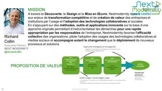MISSION
                        A travers la Découverte, le Design et la Mise en Œuvre, Nextmodernity répond
                        aux enjeux de transformation compétitive et de création de valeur des entreprises et
                        institutions par l’usage et l’adoption des technologies collaboratives et sociales
                        En s'appuyant sur des méthodes, outils et applications innovants sur la base d’une
                        approche originale permettant d’instrumentaliser les démarches pour une rapide
                        appropriation par les responsables de l’entreprise, Nextmodernity favorise l’efficacité
     Richard            collective des organisations, pilote l’adoption des usages des technologies collaboratives et
     Collin             medias sociaux et accompagne autant le changement que le déploiement de nouveaux
     Executive Partner, processus et solutions
     NEXT MODERNITY
     @richardcollin




         PROPOSITION DE VALEUR




26
 