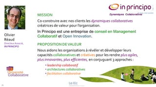 MISSION
                          Co-construire avec nos clients les dynamiques collaboratives
                          créatrices de valeur pour l’organisation.
                          In Principo est une entreprise de conseil en Management
     Olivier              Collaboratif et Open Innovation.
     Réaud
     Directeur Associé,
     IN PRINCIPO
                          PROPOSITION DE VALEUR
                          Nous aidons les organisations à révéler et développer leurs
                          capacités collaboratives et créatives pour les rendre plus agiles,
                          plus innovantes, plus efficientes, en conjuguant 3 approches :
                               • leadership collaboratif
                               • architectures collaboratives
                               • facilitation collaborative


29
 