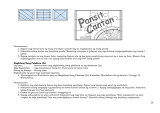 20
Pamamaraan:
1. Bigyan ang bawat bata ng isang envelope o plastic bag na naglalaman ng isang puzzle.
2. Hikayatin silang buuin ang kanilang puzzle. Maaaring tulungan o gabayan ang mga batang nangangailangan ng tulong o
gabay.
3. Kapag natapos na ang bawat bata, maaaring bigyan sila ng isa pang puzzle kung mayroon pa o nais ng bata. Maaari ding
makipagpalitan sila sa isa’t isa upang masubukan nila ang iba’t ibang puzzle.
Magbilang Nang Palaktaw (2s)
Layunin: Natututunan ang pagbibilang nang palaktaw na tig-dadalawa (2s).
Mga Kagamitan: mga pamilang at isang ten frame para sa bawat bata
Bilang ng Kasapi: Buong klase
Paghahanda ng guro bago ang klase/gawain:
1. Sumangguni sa Worksheets para sa Magbilang Nang Palaktaw (2s) Worksheet (Worksheet #8 ng Kwarter 2 Linggo 10
Worksheets).
Pamamaraan:
1. Sabihan ang mga batang ilabas ang kani-kanilang pamilang. Bigyan ang bawat mag-aaral ng worksheet.
2. Hikayatin silang maglagay ng pamilang sa bawat kahon katabi ng numero 2. Kapag nakapaglagay na ang lahat, hikayatin
silang bilangin ito (“isa, dalawa”).
3. Gawin ito para sa lahat ng numero, hanggang 10.
4. Kapag nakumpleto na ang worksheet, hikayatin ang mga bata na tingnan ang mga pamilang: “May napapansin ba kayo
tungkol sa mga pamilang? Ilan ang nadadagdag sa bawat hanay?” Himukin silang ibahagi ang kanilang napapansin.
 