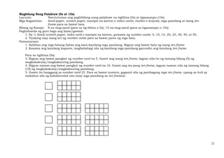 21
Magbilang Nang Palaktaw (5s at 10s)
Layunin: Natututunan ang pagbibilang nang palaktaw na tiglilima (5s) at tigsasampu (10s)
Mga Kagamitan: bond paper, scratch paper, manipis na karton o index cards; marker o krayola; mga pamilang at isang ten
frame para sa bawat bata
Bilang ng Kasapi: 8 na mag-aaral (para sa tig-lilima o 5s); 15 na mag-aaral (para sa tigsasampu o 10s)
Paghahanda ng guro bago ang klase/gawain:
1. Sa ¼ bond/scratch paper, index card o manipis na karton, gumawa ng number cards: 5, 10, 15, 20, 25, 30, 40, at 50.
2. Tiyaking may isang set ng number cards para sa bawat pares ng mga bata.
Pamamaraan:
1. Sabihan ang mga batang ilabas ang kani-kanilang mga pamilang. Bigyan ang bawat bata ng isang ten frame.
2. Kasama ang kanilang kapares, magbabahagi sila ng kanilang mga pamilang gayundin ang kanilang ten frame.
Para sa tiglilima (5s):
3. Bigyan ang bawat pangkat ng number card na 5. Gamit ang isang ten frame, lagyan nila ito ng tamang bilang (5) ng
magkakakulay/magkakauring pamilang.
4. Bigyan naman ang bawat pangkat ng number card na 10. Gamit ang isa pang ten frame, lagyan naman nila ng tamang bilang
(10) ng magkakakulay/magkakauring pamilang.
5. Gawin ito hanggang sa number card 25. Para sa bawat numero, gagamit sila ng panibagong mga ten frame, upang sa huli ay
makabuo sila ng kahalintulad nito (may mga pamilang sa ten frames):
 