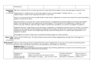 7
Worksheets)
Supervised
Recess
(15 minuto)
Mga bata, sampung minuto na lang ang natitira sa ating Work Period. Iligpit na natin ang mga bagay na ginamit natin.
Magpasalamat at magdasal tayo sa ating mga nagawa at para sa ating pagkain. Tawagin natin si _________, ang
tagapanalangin o prayer leader ngayong araw (base sa Job Chart).
Maaari na po tayong pumila para sa paghuhugas ng mga kamay. Pagkatapos ay maaari niyo nang kunin ang inyong dalang
pagkain at kainin ito sa mesa.
(Kapag kumakain na ang mga bata, maaari silang hikayatin na magbahagi ng kanilang pagkain sa kanilang mga kaklase.
Maaari ring magtanong: Sino ang naghahanda ng iyong pagkain? Tumutulong ka ba sa paghahanda o pagluluto nito?
Balikan ang mga talakayan ngayong linggo tungkol sa pinagmulan ng pagkain at/o proseso ng paggawa ng pagkain.)
Pagkatapos kumain, maghuhugas ulit ng mga kamay, magsisipilyo, at magpapalit ng damit kung ito’y nabasa o narumihan.
Ipaalala sa mga mag-aaral ang kahalagahan ng pagiging malinis palagi ng mga kamay at katawan upang maiwasan ang
pagkakaroon ng sakit. Maaari nang magpahinga ang mga mag-aaral kapag tapos na sa paghuhugas, pagsisipilyo, at/o
pagpapalit ng damit.
(Sumangguni sa Teacher’s Guide ukol sa intentional teaching tungkol sa routine activities).
Quiet / Nap
Time
(10 minuto)
Awitin ang Ili-ili Tulog Anay / Sa Ugoy ng Duyan nang mahina habang nagpapahinga ang mga bata. Sumangguni sa
Apendiks.
Work Period 2
(40 minuto)
Tapos na ang sampung minuto ng Quiet/Nap Time, kaya’t maghahanda na tayo para sa iba pang masasayang gawain.
Kantahin natin ang Masaya Kung Malinis Ang Kapaligiran. (Sumangguni sa Apendiks.)
Magbilang Tayo (10-15 minuto)
Ipakuha o ipalabas sa mga mag-aaral ang kani-kanilang mga pamilang; pagkatapos ay paupuin sila sa kanilang upuan.
Sabihan silang maglabas ng labinlimang (15) pamilang.
Magbilang ng
Labinlima
Sabihan ang mga
batang ilatag ang
Ten Frame Activity
Bigyan ang bawat bata ng isang ten frame
(Sumangguni sa Linggo __ para sa panuto ukol
Labinlima Worksheet
(Sumangguni sa
Worksheet # ng Kwarter
Pag-uuri Ayon sa
Hugis at Kulay, at
Palaktaw na
 