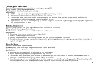 14
“Salamat, Aming Diyos” poster
Layunin: Makapagpahayag ng pasasalamat sa pamamagitan ng pagguhit
Bilang ng kasali: Lahat ng mga bata sa klase
Mga kagamitan: kartolina; lapis, krayola, colored pens
Pamamaraan:
1. Sabihin sa mga bata na gumawa ng mga grupo na may limang kasali ang bawat isa.
2. Bigyan ang bawat grupo ng isang buong kartolina at mga panulat.
3. Tanungin ang bawat grupo kung ano ang ipinagpapasalamat nila sa Diyos. Kung may bata na ayaw sumali dahil hindi siya
nagpapasalamat sa Diyos, igalang ito at bigyan siya ng ibang gawain.
4. Anyayahan ang mga bata na pumili ng bahagi ng kartolina kung saan isusulat nila ang kanilang pangalan at iguguhit ang kanilang
mga ipinagpapasalamat sa Diyos.
Pagkulay at Paglalarawan
Layunin: Mailarawan ang iba’t ibang lugar ng pagsamba at panalangin sa komunidad.
Bilang ng kasali: Lahat ng mga bata sa klase
Mga kagamitan: Worksheet 1; mga panulat (lapis, krayola, o colored pens
Pamamaraan:
1. Bigyan ang bawat bata ng worksheet, lapis, at pangkulay.
2. Ipasulat ang kanilang pangalan sa papel.
3. Basahin nang malakas ang panuto at tanungin ang mga bata kung may tanong sila tungkol dito.
4. Kung kinakailangan, tulungan ang mga bata sa pagsusulat ng kanilang paglalarawan ng mga lugar ng pagsamba at panalangin, at
ng sarili nilang iginuhit.
‘Thank You’ Poster
Layunin: Makalikha ng thank you poster
Mga kagamitan: apat na kartolina, mga panulat (krayola, colored pens, lapis)
Bilang ng kasali: Lahat ng mga bata sa klase
Pamamaraan:
1. Sabihin sa mga bata na gumawa ng mga grupo na may limang kasali.
2. Bigyan ang bawat grupo ng isang buong kartolina at mga panulat.
3. Tanungin ang bawat grupo kung anong mensahe ng pasasalamat ang nais nilang ipaabot sa pinuno o manggagawa ng lugar ng
pagsamba o panalangin, at isulat iyon ng malaki sa gitna ng kartolina.
4. Anyayahan ang mga bata na pumili ng bahagi ng kartolina kung saan isusulat nila ang kanilang pangalan. Maaari rin nilang iguhit
ang kanilang mga sarili at iba pang mga bagay upang mapuno at maging makulay ang ‘thank you’ poster nila.
 