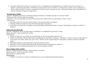 19
3. Ang hindi makasunod sa panuto ay maaalis sa laro, at magkakaroon ng pagkakataon na magsabi kung ano ang aksyon na
gagawin ng kanyang mga kalaro. Halimbawa ng mga aksyon mula sa kuwento: bumilang ng isa, dalawa, tatlo; maghugas ng
kamay; sipain ang bola; tumakbo; manalangin; kumatok sa pinto; matulog; kumain. Maaaring magsabi ng iba pang aksyon na
wala sa kuwento para gawin ng mga kalaro.
Kumendeng at Umikot
Layunin: Maipakita ang kanan at kaliwang bahagi ng katawan at mailagay ang mga ito sa harap at likod
Bilang ng kasali: Lahat ng mga bata sa klase
Kagamitan: awit na Kumendeng at Umikot (The Learning Tree Child Growth and Development Center, 1992)
Pamamaraan:
1. Iparinig sa mga bata ang awit upang malaman nila ang mga aksyon na gagawin.
2. Hayaang sabayan ng mga bata ang awit habang ginagawa ang aksyon.
3. Anyayahan ang mga bata na magsabi ng iba pang bahagi ng kanilang katawan na maaari nilang ilagay sa harap at sa likod, at
gawin ito.
Dalhan Mo Ako (Bring Me)
Layunin: Mapagsama-sama ang mga bagay sa kapaligiran na magkapareho ang kulay at hugis
Bilang ng kasali: Lahat ng mga bata sa klase
Pamamaraan:
1. Sabihin sa mga bata na gumawa sila ng mga grupo na may limang kasali ang bawat isa.
2. Sabihin na kailangan nilang magtulungan sa pagdadala ng mga bagay na hihingin. Halimbawa: Dalhan mo ako ng mga bagay na
kulay (pula, asul, dilaw, berde, itim, puti, atbp.). Dalhan mo ako ng mga bagay na hugis (bilog, tatsulok, parisukat, parihaba,
atbp.)
3. Kailangang magdala ng hininging bagay ang bawat kasali sa grupo.
4. Ang grupo na may kumpletong bilang ng mga dinalang bagay ay magkakaroon ng puntos.
5. Ang grupo na may pinakamaraming puntos sa huli ang siyang mananalo.
Bola sa Ibabaw, Bola sa Ilalim
Layunin: Maipasa ang bola sa likod nang pa-ibabaw at pa-ilalim
Bilang ng kasali: Lahat ng mga bata sa klase
Mga kagamitan: dalawang bola
Pamamaraan:
1. Sabihin sa mga bata na pumila sa dalawang linya na may magsindaming bilang ng kasali.
 