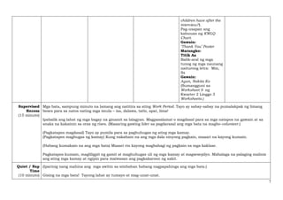 7
children have after the
interview?).
Pag-usapan ang
kabuuan ng KWLQ
Chart.
Gawain:
‘Thank You’ Poster
Marungko:
Titik Aa
Balik-aral ng mga
tunog ng mga naunang
naiturong letra: Mm,
Ss
Gawain:
Ayun, Nakita Ko
(Sumangguni sa
Worksheet 9 ng
Kwarter 2 Linggo 3
Worksheets.)
Supervised
Recess
(15 minuto)
Mga bata, sampung minuto na lamang ang natitira sa ating Work Period. Tayo ay sabay-sabay na pumalakpak ng limang
beses para sa natos nating mga imula – isa, dalawa, tatlo, apat, lima!
Ipabalik ang lahat ng mga bagay na ginamit sa lalagyan. Magpasalamat o magdasal para sa mga natapos na gawain at sa
snaks na kakainin sa oras ng rises. (Maaaring gawing lider sa pagdarasal ang mga bata na magbo-volunteer.)
(Pagkatapos magdasal) Tayo ay pumila para sa paghuhugas ng ating mga kamay.
(Pagkatapos maghugas ng kamay) Kung nakahain na ang mga dala ninyong pagkain, maaari na kayong kumain.
(Habang kumakain na ang mga bata) Maaari rin kayong magbahagi ng pagkain sa mga kaklase.
Pagkatapos kumain, magliligpit ng gamit at maghuhugas uli ng mga kamay at magsesepilyo. Mahalaga na palaging malinis
ang ating mga kamay at ngipin para maiwasan ang pagkakaroon ng sakit.
Quiet / Nap
Time
(10 minuto)
(Iparinig nang mahina ang mga awitin sa simbahan habang nagpapahinga ang mga bata.)
Gising na mga bata! Tayong lahat ay tumayo at mag-unat-unat.
 