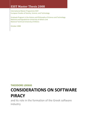  
 
 
 
ESST Master Thesis 2008 
 
International Master Programme ESST  
European Studies of Society, Science, and Technology 
 
Graduate Program in the History and Philosophy of Science and Technology 
National and Kapodistrian University of Athens and  
National Technical University of Athens 
 
October 2008 
 
THEODORE LEKKAS 
CONSIDERATIONS ON SOFTWARE 
PIRACY 
and its role in the formation of the Greek software 
industry  
 