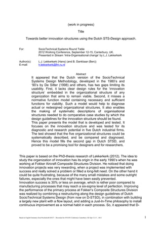 Based on Englsih Summary from Proefschrift120327 – Reworked for STS-RT-Conference Canterbury UK Sept 12-15 – 2012 1
(work in progress)
Title
Towards better innovation structures using the Dutch STS-Design approach.
For: SocioTechnical Systems Round Table
2012 Working Conference, September 12-15, Canterbury, UK.
Presented in Stream ‘Intra-Organisational change’ by L.J. Lekkerkerk
Author(s): L.J. Lekkerkerk (Hans) (and B. Dankbaar (Ben))
E-mail: h.lekkerkerk@fm.ru.nl
Abstract
It appeared that the Dutch version of the SocioTechnical
Systems Design Methodology, developed in the 1980’s and
‘90’s by De Sitter (1998) and others, has two gaps limiting its
usability. First, it lacks clear design rules for the ‘innovation
structure’ embedded in the organizational structure of any
organization that aims to remain viable. Second, it misses a
normative function model containing necessary and sufficient
functions for viability. Such a model would help to diagnose
actual or redesigned organizational structures. It also enables
the making of systematic descriptions of organisational
structures needed to do comparative case studies by which the
design guidelines for the innovation structure should be found.
This paper presents the model that is developed and tested. It
focuses on the innovation structure and was tested for its
diagnostic and research potential in five Dutch industrial firms.
The test showed that the five organizational structures could be
systematically described, and be compared and diagnosed.
Hence this model fills the second gap in Dutch STSD, and
proved to be a promising tool for designers and for researchers.
This paper is based on the PhD-thesis research of Lekkerkerk (2012). The idea to
study the organization of innovation has its origin in the early 1990’s when he was
working at Fokker Aircraft Composite Structures Division. He noticed that doing
innovation projects was very rewarding, when a project was implemented with
success and really solved a problem or filled a long-felt need. On the other hand it
could be quite frustrating, because of the many small mistakes and some outright
failures, especially the ones that might have been easily prevented.
Innovation success is 30% or less on average, which is rather poor compared to
manufacturing processes that may reach a six-sigma level of perfection. Improving
the performance of the primary process at Fokker’s Composite Structures Division
was realized by combining a restructuring along the design guidelines of Dutch
SocioTechnical Systems Design (from now on D-STSD), in combination with building
a largely new plant with a flow layout, and adding a Just-In-Time philosophy to install
continuous improvement as a normal habit in each process. So, it appeared that D-
 