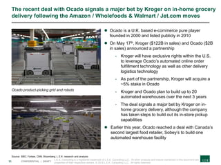 11 CONFIDENTIAL | DRAFT
The recent deal with Ocado signals a major bet by Kroger on in-home grocery
delivery following the Amazon / Wholefoods & Walmart / Jet.com moves
 Ocado is a U.K. based e-commerce pure player
founded in 2000 and listed publicly in 2010
 On May 17th, Kroger ($122B in sales) and Ocado ($2B
in sales) announced a partnership
- Kroger will have exclusive rights within the U.S.
to leverage Ocado’s automated online order
fulfillment technology as well as other delivery
logistics technology
- As part of the partnership, Kroger will acquire a
~5% stake in Ocado
- Kroger and Ocado plan to build up to 20
automated warehouses over the next 3 years
- The deal signals a major bet by Kroger on in-
home grocery delivery, although the company
has taken steps to build out its in-store pickup
capabilities
 Earlier this year, Ocado reached a deal with Canada’s
second largest food retailer, Sobey’s to build one
automated warehouse facility
Ocado product-picking grid and robots
Source: BBC; Forbes; CNN; Bloomberg; L.E.K. research and analysis
L.E.K. Consulting is a registered trademark of L.E.K. Consulting LLC. All other products and brands mentioned in this document are
properties of their respective owners. © 2018 L.E.K. Consulting LLC. All rights reserved.
 
