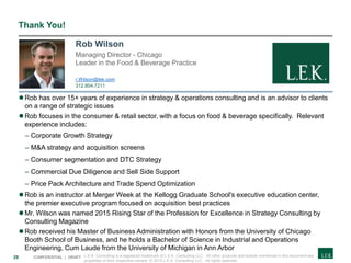 29 CONFIDENTIAL | DRAFT
Thank You!
Rob has over 15+ years of experience in strategy & operations consulting and is an advisor to clients
on a range of strategic issues
Rob focuses in the consumer & retail sector, with a focus on food & beverage specifically. Relevant
experience includes:
– Corporate Growth Strategy
– M&A strategy and acquisition screens
– Consumer segmentation and DTC Strategy
– Commercial Due Diligence and Sell Side Support
– Price Pack Architecture and Trade Spend Optimization
Rob is an instructor at Merger Week at the Kellogg Graduate School's executive education center,
the premier executive program focused on acquisition best practices
Mr. Wilson was named 2015 Rising Star of the Profession for Excellence in Strategy Consulting by
Consulting Magazine
Rob received his Master of Business Administration with Honors from the University of Chicago
Booth School of Business, and he holds a Bachelor of Science in Industrial and Operations
Engineering, Cum Laude from the University of Michigan in Ann Arbor
Rob Wilson
Managing Director - Chicago
Leader in the Food & Beverage Practice
r.Wilson@lek.com
312.804.7211
L.E.K. Consulting is a registered trademark of L.E.K. Consulting LLC. All other products and brands mentioned in this document are
properties of their respective owners. © 2018 L.E.K. Consulting LLC. All rights reserved.
 